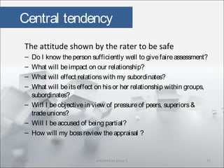 Central tendency
The attitude shown by the rater to be safe
– Do I know theperson sufficiently well to givefaireassessment?
– What will beimpact on our relationship?
– What will effect relationswith my subordinates?
– What will beitseffect on hisor her relationship within groups,
subordinates?
– Will I beobjectivein view of pressureof peers, superiors&
tradeunions?
– Will I beaccused of being partial?
– How will my bossreview theappraisal ?
10/29/15 12prepared by group 3
 