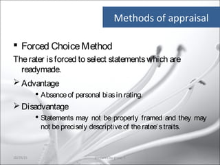 Methods of appraisal
 Forced ChoiceMethod
Therater isforced to select statementswhich are
readymade.
 Advantage
 Absenceof personal biasin rating.
 Disadvantage
 Statements may not be properly framed and they may
not beprecisely descriptiveof theratee’straits.
10/29/15 15prepared by group 3
 