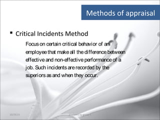  Critical Incidents Method
Focuson certain critical behavior of an
employeethat makeall thedifferencebetween
effectiveand non-effectiveperformanceof a
job. Such incidentsarerecorded by the
superiorsasand when they occur.
Methods of appraisal
10/29/15 16prepared by group 3
 