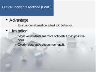 Critical Incidents Method (Cont.)
 Advantage
• Evaluation isbased on actual job behavior.
 Limitation
• negativeincidentsaremorenoticeablethan positive
ones.
• Overly closesupervision may result.
10/29/15 17prepared by group 3
 