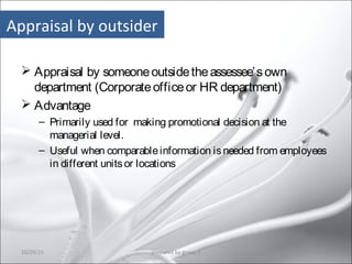 Appraisal by outsider
 Appraisal by someoneoutsidetheassessee’sown
department (Corporateofficeor HR department)
 Advantage
– Primarily used for making promotional decision at the
managerial level.
– Useful when comparableinformation isneeded from employees
in different unitsor locations
10/29/15 18prepared by group 3
 