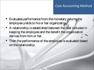 Cost Accounting Method
 Evaluatesperformancefrom themonetary returnsthe
employeeyieldsto hisor her organization.
 A relationship isestablished between thecost included in
keeping theemployeeand thebenefit theorganization
derivesfrom him or her.
 Then theperformanceof theemployeeisevaluated based
on therelationship.
10/29/15 20prepared by group 3
 