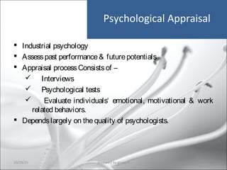Psychological Appraisal
 Industrial psychology
 Assesspast performance& futurepotentials
 Appraisal processConsistsof –
 Interviews
 Psychological tests
 Evaluate individuals‘ emotional, motivational & work
related behaviors.
 Dependslargely on thequality of psychologists.
10/29/15 21prepared by group 3
 