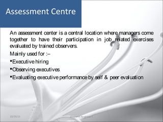 Assessment Centre
An assessment center is a central location where managers come
together to have their participation in job related exercises
evaluated by trained observers.
Mainly used for :–
Executivehiring
Observing executives
Evaluating executiveperformanceby self & peer evaluation
10/29/15 22prepared by group 3
 