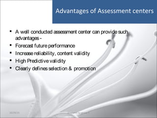 Advantages of Assessment centers
 A well conducted assessment center can providesuch
advantages-
 Forecast futureperformance
 Increasereliability, content validity
 High Predictivevalidity
 Clearly definesselection & promotion
10/29/15 25prepared by group 3
 