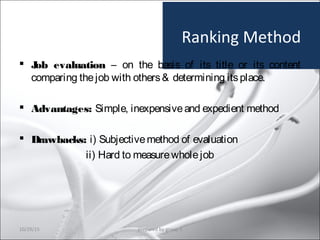Ranking Method
 Job evaluation – on the basis of its title or its content
comparing thejob with others& determining itsplace.
 Advantages: Simple, inexpensiveand expedient method
 Drawbacks: i) Subjectivemethod of evaluation
ii) Hard to measurewholejob
10/29/15 28prepared by group 3
 