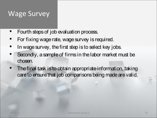 Wage Survey
 Fourth stepsof job evaluation process.
 For fixing wagerate, wagesurvey isrequired.
 In wagesurvey, thefirst step isto select key jobs.
 Secondly, asampleof firmsin thelabor market must be
chosen.
 Thefinal task isto obtain appropriateinformation, taking
careto ensurethat job comparisonsbeing madearevalid.
10/29/15 33prepared by group 3
 