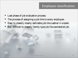 Employee classification
 Last phaseof job evaluation process.
 Theprocessof assigning ajob titleto every employee.
 Easy to classify clearly definablejob likecashier in abank.
 But difficult to classify family typejob likesecretarial job.
10/29/15 34prepared by group 3
 