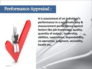 It is assessment of an individual’s
performance in a systematic way &
measurement performance against
factors like job knowledge, quality,
quantity of output , leadership,
abilities, supervision, dependability,
co-operation, judgment, versatility,
health etc.
10/29/15 4prepared by group 3
 