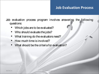 Job Evaluation Process
Job evaluation process program involves answering the following
questions:
 Which jobsareto beevaluated?
 Who should evaluatethejobs?
 What training do theevaluatorsneed?
 How much timeisinvolved?
 What should bethecriteriafor evaluation?
10/29/15 40prepared by group 3
 