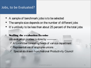 Jobs, to be Evaluated?
 A sampleof benchmark jobsisto beselected
 Thesamplesizedependson thenumber of different jobs
 It’sunlikely to belessthan about 25 percent of thetotal jobs
• Staffing the evaluation Exercise
Job evaluation processisdoneby ----------
 A committeeconsisting headsof variousdepartment
 Representativesof employeeunions
 Specialistsdrawn from National Productivity Council
10/29/15 41prepared by group 3
 
