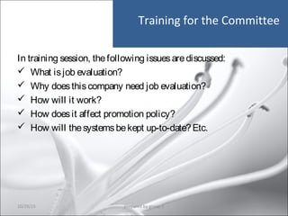 Training for the Committee
In training session, thefollowing issuesarediscussed:
 What isjob evaluation?
 Why doesthiscompany need job evaluation?
 How will it work?
 How doesit affect promotion policy?
 How will thesystemsbekept up-to-date?Etc.
10/29/15 42prepared by group 3
 