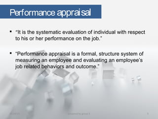 Performance appraisal
 “It is the systematic evaluation of individual with respect
to his or her performance on the job.”
 “Performance appraisal is a formal, structure system of
measuring an employee and evaluating an employee’s
job related behaviors and outcome.”
10/29/15 5prepared by group 3
 