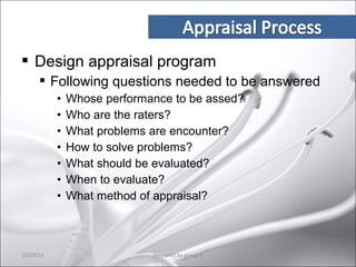  Design appraisal program
 Following questions needed to be answered
• Whose performance to be assed?
• Who are the raters?
• What problems are encounter?
• How to solve problems?
• What should be evaluated?
• When to evaluate?
• What method of appraisal?
10/29/15 9prepared by group 3
 