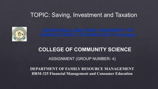 GOVIND BALLABH PANT UNIVERSITY OF
AGRICULTURE & TECHNOLOGY, Pantnagar
COLLEGE OF COMMUNITY SCIENCE
ASSIGNMENT (GROUP NUMBER- 4)
DEPARTMENT OF FAMILY RESOURCE MANAGEMENT
HRM-325 Financial Management and Consumer Education
TOPIC: Saving, Investment and Taxation
 