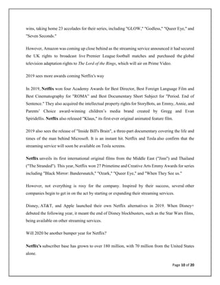 Page 10 of 20
wins, taking home 23 accolades for their series, including "GLOW," "Godless," "Queer Eye," and
"Seven Seconds."
However, Amazon was coming up close behind as the streaming service announced it had secured
the UK rights to broadcast live Premier League football matches and purchased the global
television adaptation rights to The Lord of the Rings, which will air on Prime Video.
2019 sees more awards coming Netflix's way
In 2019, Netflix won four Academy Awards for Best Director, Best Foreign Language Film and
Best Cinematography for "ROMA” and Best Documentary Short Subject for "Period. End of
Sentence." They also acquired the intellectual property rights for StoryBots, an Emmy, Annie, and
Parents’ Choice award-winning children’s media brand created by Gregg and Evan
Spiridellis. Netflix also released "Klaus," its first-ever original animated feature film.
2019 also sees the release of "Inside Bill's Brain", a three-part documentary covering the life and
times of the man behind Microsoft. It is an instant hit. Netflix and Tesla also confirm that the
streaming service will soon be available on Tesla screens.
Netflix unveils its first international original films from the Middle East ("Jinn") and Thailand
("The Stranded"). This year, Netflix won 27 Primetime and Creative Arts Emmy Awards for series
including "Black Mirror: Bandersnatch," "Ozark," "Queer Eye," and "When They See us."
However, not everything is rosy for the company. Inspired by their success, several other
companies begin to get in on the act by starting or expanding their streaming services.
Disney, AT&T, and Apple launched their own Netflix alternatives in 2019. When Disney+
debuted the following year, it meant the end of Disney blockbusters, such as the Star Wars films,
being available on other streaming services.
Will 2020 be another bumper year for Netflix?
Netflix's subscriber base has grown to over 180 million, with 70 million from the United States
alone.
 