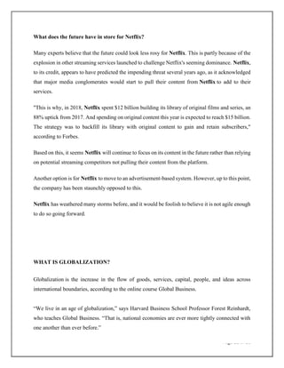 Page 11 of 20
What does the future have in store for Netflix?
Many experts believe that the future could look less rosy for Netflix. This is partly because of the
explosion in other streaming services launched to challenge Netflix's seeming dominance. Netflix,
to its credit, appears to have predicted the impending threat several years ago, as it acknowledged
that major media conglomerates would start to pull their content from Netflix to add to their
services.
"This is why, in 2018, Netflix spent $12 billion building its library of original films and series, an
88% uptick from 2017. And spending on original content this year is expected to reach $15 billion.
The strategy was to backfill its library with original content to gain and retain subscribers,"
according to Forbes.
Based on this, it seems Netflix will continue to focus on its content in the future rather than relying
on potential streaming competitors not pulling their content from the platform.
Another option is for Netflix to move to an advertisement-based system. However, up to this point,
the company has been staunchly opposed to this.
Netflix has weathered many storms before, and it would be foolish to believe it is not agile enough
to do so going forward.
WHAT IS GLOBALIZATION?
Globalization is the increase in the flow of goods, services, capital, people, and ideas across
international boundaries, according to the online course Global Business.
“We live in an age of globalization,” says Harvard Business School Professor Forest Reinhardt,
who teaches Global Business. “That is, national economies are ever more tightly connected with
one another than ever before.”
 
