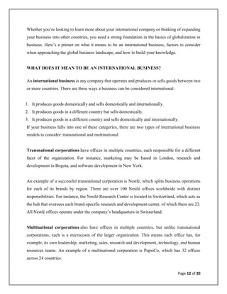 Page 12 of 20
Whether you’re looking to learn more about your international company or thinking of expanding
your business into other countries, you need a strong foundation in the basics of globalization in
business. Here’s a primer on what it means to be an international business, factors to consider
when approaching the global business landscape, and how to build your knowledge.
WHAT DOES IT MEAN TO BE AN INTERNATIONAL BUSINESS?
An international business is any company that operates and produces or sells goods between two
or more countries. There are three ways a business can be considered international:
1. It produces goods domestically and sells domestically and internationally.
2. It produces goods in a different country but sells domestically.
3. It produces goods in a different country and sells domestically and internationally.
If your business falls into one of these categories, there are two types of international business
models to consider: transnational and multinational.
Transnational corporations have offices in multiple countries, each responsible for a different
facet of the organization. For instance, marketing may be based in London, research and
development in Bogota, and software development in New York.
An example of a successful transnational corporation is Nestlé, which splits business operations
for each of its brands by region. There are over 100 Nestlé offices worldwide with distinct
responsibilities. For instance, the Nestlé Research Center is located in Switzerland, which acts as
the hub that oversees each brand-specific research and development center, of which there are 23.
All Nestlé offices operate under the company’s headquarters in Switzerland.
Multinational corporations also have offices in multiple countries, but unlike transnational
corporations, each is a microcosm of the larger organization. This means each office has, for
example, its own leadership, marketing, sales, research and development, technology, and human
resources teams. An example of a multinational corporation is PepsiCo, which has 32 offices
across 24 countries.
 