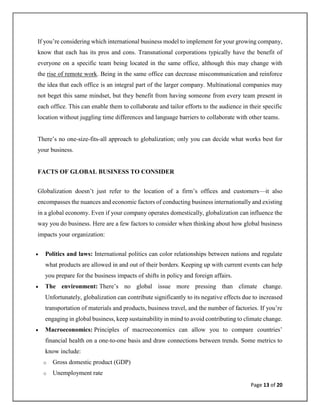 Page 13 of 20
If you’re considering which international business model to implement for your growing company,
know that each has its pros and cons. Transnational corporations typically have the benefit of
everyone on a specific team being located in the same office, although this may change with
the rise of remote work. Being in the same office can decrease miscommunication and reinforce
the idea that each office is an integral part of the larger company. Multinational companies may
not beget this same mindset, but they benefit from having someone from every team present in
each office. This can enable them to collaborate and tailor efforts to the audience in their specific
location without juggling time differences and language barriers to collaborate with other teams.
There’s no one-size-fits-all approach to globalization; only you can decide what works best for
your business.
FACTS OF GLOBAL BUSINESS TO CONSIDER
Globalization doesn’t just refer to the location of a firm’s offices and customers—it also
encompasses the nuances and economic factors of conducting business internationally and existing
in a global economy. Even if your company operates domestically, globalization can influence the
way you do business. Here are a few factors to consider when thinking about how global business
impacts your organization:
• Politics and laws: International politics can color relationships between nations and regulate
what products are allowed in and out of their borders. Keeping up with current events can help
you prepare for the business impacts of shifts in policy and foreign affairs.
• The environment: There’s no global issue more pressing than climate change.
Unfortunately, globalization can contribute significantly to its negative effects due to increased
transportation of materials and products, business travel, and the number of factories. If you’re
engaging in global business, keep sustainability in mind to avoid contributing to climate change.
• Macroeconomics: Principles of macroeconomics can allow you to compare countries’
financial health on a one-to-one basis and draw connections between trends. Some metrics to
know include:
o Gross domestic product (GDP)
o Unemployment rate
 