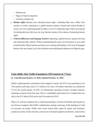 Page 14 of 20
o Inflation rate
o Degree of income inequality
o Currency exchange rate
• Human rights: Because laws dictating human rights—including labor laws—differ from
country to country, operating as a global business requires research and critical thought to
ensure you’re not exploiting people for labor, even if it’s technically legal. Ethics are required
for making decisions that may cost your business money at the expense of protecting human
rights.
• Cultural differences and language barriers: Operating a global business requires knowing
and respecting other cultures. Without understanding the areas you do business in, you could
unintentionally offend someone and harm your working relationships. In the case of language
barriers, this may require you to hire translators and multilingual employees to bridge the gap.
Case study: How Netflix Expanded to 190 Countries in 7 Years
by Louis Brennan October 12, 2018, Updated October 12, 2018
Netflix’s global growth is a big factor in the company’s success. By 2017 it was operating in over
190 countries, and today close to 73 million of its some 130 million subscribers are outside the
U.S. In the second quarter of 2018, its international streaming revenues exceeded domestic
streaming revenues for the first time. This is a remarkable achievement for a company that was
only in the U.S. before 2010, and in only 50 countries by 2015.
Other U.S. internet companies have scaled internationally, of course (Facebook and Google are
two obvious examples). But Netflix’s globalization strategy, and many of the challenges it’s had
to overcome, are unique. Netflix must secure content deals region by region, and sometimes
country by country. It also must face a diverse set of national regulatory restrictions, such as those
 