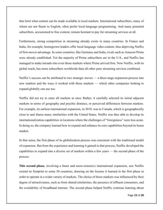 Page 15 of 20
that limit what content can be made available in local markets. International subscribers, many of
whom are not fluent in English, often prefer local-language programming. And many potential
subscribers, accustomed to free content, remain hesitant to pay for streaming services at all.
Furthermore, strong competition in streaming already exists in many countries. In France and
India, for example, homegrown leaders offer local-language video content, thus depriving Netflix
of first-mover advantage. In some countries, like Germany and India, rivals such as Amazon Prime
were already established. Yet the majority of Prime subscribers are in the U.S., and Netflix has
managed to make inroads into even those markets where Prime arrived first. Now Netflix, with its
global reach, has more subscribers worldwide than all other pure streaming services combined.
Netflix’s success can be attributed to two strategic moves — a three-stage expansion process into
new markets and the ways it worked with those markets — which other companies looking to
expand globally can use too.
Netflix did not try to enter all markets at once. Rather, it carefully selected its initial adjacent
markets in terms of geography and psychic distance, or perceived differences between markets.
For example, its earliest international expansion, in 2010, was to Canada, which is geographically
close to and shares many similarities with the United States. Netflix was thus able to develop its
internationalization capabilities in locations where the challenges of “foreignness” were less acute.
In doing so, the company learned how to expand and enhance its core capabilities beyond its home
market.
In that sense, the first phase of its globalization process was consistent with the traditional model
of expansion. But from the experience and learning it gained in that process, Netflix developed the
capabilities to expand into a diverse set of markets within a few years — the second phase of the
process.
This second phase, involving a faster and more-extensive international expansion, saw Netflix
extend its footprint to some 50 countries, drawing on the lessons it learned in the first phase in
order to operate in a wider variety of markets. The choice of those markets was influenced by their
degree of attractiveness, such as from shared similarities, the presence of affluent consumers, and
the availability of broadband internet. The second phase helped Netflix continue learning about
 