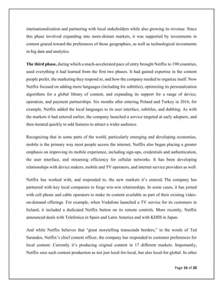 Page 16 of 20
internationalization and partnering with local stakeholders while also growing its revenue. Since
this phase involved expanding into more-distant markets, it was supported by investments in
content geared toward the preferences of those geographies, as well as technological investments
in big data and analytics.
The third phase, during which a much-accelerated pace of entry brought Netflix to 190 countries,
used everything it had learned from the first two phases. It had gained expertise in the content
people prefer, the marketing they respond to, and how the company needed to organize itself. Now
Netflix focused on adding more languages (including for subtitles), optimizing its personalization
algorithms for a global library of content, and expanding its support for a range of device,
operation, and payment partnerships. Six months after entering Poland and Turkey in 2016, for
example, Netflix added the local languages to its user interface, subtitles, and dubbing. As with
the markets it had entered earlier, the company launched a service targeted at early adopters, and
then iterated quickly to add features to attract a wider audience.
Recognizing that in some parts of the world, particularly emerging and developing economies,
mobile is the primary way most people access the internet, Netflix also began placing a greater
emphasis on improving its mobile experience, including sign-ups, credentials and authentication,
the user interface, and streaming efficiency for cellular networks. It has been developing
relationships with device makers, mobile and TV operators, and internet service providers as well.
Netflix has worked with, and responded to, the new markets it’s entered. The company has
partnered with key local companies to forge win-win relationships. In some cases, it has joined
with cell phone and cable operators to make its content available as part of their existing video-
on-demand offerings. For example, when Vodafone launched a TV service for its customers in
Ireland, it included a dedicated Netflix button on its remote controls. More recently, Netflix
announced deals with Telefonica in Spain and Latin America and with KDDI in Japan.
And while Netflix believes that “great storytelling transcends borders,” in the words of Ted
Sarandos, Netflix’s chief content officer, the company has responded to customer preferences for
local content: Currently it’s producing original content in 17 different markets. Importantly,
Netflix sees such content production as not just local-for-local, but also local-for-global. In other
 