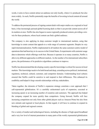 Page 17 of 20
words, it aims to have content attract an audience not only locally, where it is produced, but also
more widely. As such, Netflix potentially reaps the benefits of investing in local content all around
the world.
To address the protracted process of signing content deals with major studios on a regional or local
basis, it has increasingly pursued global licensing deals so that it can provide content across all of
its markets at once. Netflix has also begun to source regionally produced content, providing a win-
win for these producers, whose local content can find a global audience.
The company is also applying its deep customer insight to international markets, using that
knowledge to create content that appeals to a wide range of customer segments. Despite its very
rapid internationalization, Netflix implemented in all markets the same customer-centric model of
operations that had been key to its success in the United States. It experiments with customer usage
data to determine which offerings work best. Because it operates in so many countries, Netflix is
able to try different approaches in different markets. As the number of its international subscribers
grows, the performance of its predictive algorithms continues to improve.
Netflix has demonstrated that developing country-specific knowledge is critical for success in local
markets. This knowledge needs to be both broad and deep, extending across political, institutional,
regulatory, technical, cultural, customer, and competitor domains. Understanding local cultures
ensured that Netflix could be sensitive to and respond to their differences. This enhanced its
credibility and helped it forge smooth relationships with key stakeholders.
Taken together, the elements of Netflix’s expansion strategy constitute a new approach that I
call exponential globalization. It’s a carefully orchestrated cycle of expansion, executed at
increasing speed, to an increasing number of countries and customers. The approach has helped
the company expand far more quickly than competitors. Going forward, Netflix will face
increasing competition not only from other global players such as Amazon Prime but also from
new entrants and regional or local players. In that regard, it will have to continue to expand its
blending of global and regional content.
For a variety of market and technological factors, including the absence of high-speed broadband
and a very low level of internet penetration in many parts of the world, exponential globalization
 