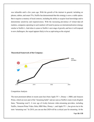 Page 18 of 20
was infeasible until a few years ago. With the growth of the internet in general, including on
phones, tablets, and smart TVs, Netflix has demonstrated that this strategy is now a viable option.
But it requires a mastery of local contexts, including the ability to acquire local knowledge and to
demonstrate sensitivity and responsiveness. With the increasing prevalence of winner-take-all
markets, companies operating in such markets will need to pursue an internationalization strategy
similar to Netflix’s. And when it comes to Netflix’s next stage of growth, and how it will respond
to new challengers, the sequel appears likely to be as captivating as the original.
Theoretical framework of the Company:
Competition Analysis
The most prominent debuts in recent years have been Apple TV +, Disney +, HBO, and Amazon
Prime, which are now part of the "streaming battle" and are seen as Netflix's main rivals (English
fame, "Streaming wars"). A new age of rivalry between video-streaming providers, including
Netflix, Amazon Prime Video, Hulu, HBO Max, Disney +, and Apple TV +, has given rise to the
term “streaming war." In 2019, you can see that 2020 will be a critical year for streaming. At the
 
