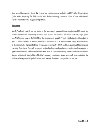 Page 19 of 20
time when Disney and. Apple TV + were just coming out, new platforms HBO,Max, Peacock and
Quibi were preparing for their debuts and Hulu streaming, Amazon Prime Video and overall.
Netflix would face the biggest competition.
Summary
Netflix’s global growth is a big factor in the company’s success. It operates in over 190 countries,
and its international streaming revenues now exceed its domestic revenues. But only eight years
ago Netflix was only in the U.S. How did it expand so quickly? First, it didn’t enter all markets at
once. It started slowly, in countries that were similar to its U.S. home market. Using what it learned
in these markets, it expanded to a few dozen countries by 2015, and then continued learning and
growing from there. Second, it adapted to local cultures and preferences, using that knowledge to
appeal to customers all over the world, both with its content offerings and with the partnerships it
formed with local stakeholders. Netflix’s strategy constitutes a new approach to growth that the
author calls exponential globalization, and it’s one that other companies can use too.
 