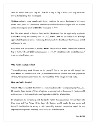 Page 3 of 20
With this model, users could keep the DVDs for as long as they liked but could only rent a new
movie after returning their existing one.
Netflix's mail-order rental model would directly challenge the market dominance of brick-and-
mortar rental giants like Blockbuster. Blockbuster could ultimately not compete with the move to
online streaming and rentals and filed for bankruptcy in 2010.
But this never needed to happen. Years earlier, Blockbuster had the opportunity to partner
with Netflix or buy the company out. "In 2000, Netflix CEO and co-founder Reed Hastings
approached Blockbuster about a partnership. Unfortunately for Blockbuster, their CEO just smiled
and laughed at him.
Blockbuster even had a chance to purchase Netflix for $50 million. Netflix currently has a Market
Cap of [$209.74B] (July 2020) and a share price of $476.89, while Blockbuster is out of business."
www.rewindandcapture.com.
Why Netflix is called Netflix?
You could probably work this one out for yourself. But in case you are still stumped, the
name Netflix is a combination of "Net" (as in the abbreviation for "internet" and "Flix" (a variation
of "flick," the common abbreviation for a movie or film). Pretty straight forward, really.
How was Netflix founded?
When Netflix was founded, Randolph was a marketing director for Hasting's company Pure Atria.
He was also the co-founder of Micro Warehouse (a computer mail-order company). Hasting would
sell Pure Atria to the Rational Software Corporation in 1997 for $700 million.
By all accounts, the pair came up with the idea for Netflix during a commute between their Santa
Cruz home and Pure Atria's HQ in Sunnyvale. Hastings would supply the seed capital and
invest $2.5 million into the startup in cash. Inspired by Amazon's e-commerce model, the pair
explored similar portable items they could use to sell over the internet.
 