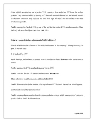 Page 4 of 20
After initially considering and rejecting VHS cassettes, they settled on DVDs as the perfect
product. They tested their idea by posting a DVD to their homes in Santa Cruz, and when it arrived
in excellent condition, they decided the time was right to break into the market with their
revolutionary model.
Netflix launched in April of 1998 as one of the world's first online DVD rental companies. They
had only a few staff and just fewer than 1000 titles.
What are some of the key milestones in Netflix's history?
Here is a brief timeline of some of the critical milestones in the company's history (courtesy, in
part, of Netflix.com)
It all kicks off in 1997
Reed Hastings and software executive Marc Randolph co-found Netflix to offer online movie
rentals.
Netflix launched its DVD rental and sales service in 1998
Netflix launches the first DVD rental and sales site, Netflix.com.
Their subscriber-based business model launched in 1999
Netflix debuts a subscription service, offering unlimited DVD rentals for one low monthly price.
2000 unveils subscriber personalization
Netflix introduced a personalized movie recommendation system, which uses members’ ratings to
predict choices for all Netflix members.
 