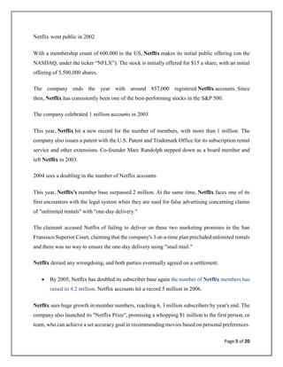 Page 5 of 20
Netflix went public in 2002
With a membership count of 600,000 in the US, Netflix makes its initial public offering (on the
NASDAQ, under the ticker “NFLX”). The stock is initially offered for $15 a share, with an initial
offering of 5,500,000 shares.
The company ends the year with around 857,000 registered Netflix accounts. Since
then, Netflix has consistently been one of the best-performing stocks in the S&P 500.
The company celebrated 1 million accounts in 2003
This year, Netflix hit a new record for the number of members, with more than 1 million. The
company also issues a patent with the U.S. Patent and Trademark Office for its subscription rental
service and other extensions. Co-founder Marc Randolph stepped down as a board member and
left Netflix in 2003.
2004 sees a doubling in the number of Netflix accounts
This year, Netflix's member base surpassed 2 million. At the same time, Netflix faces one of its
first encounters with the legal system when they are sued for false advertising concerning claims
of "unlimited rentals" with "one-day delivery."
The claimant accused Netflix of failing to deliver on these two marketing promises in the San
Fransisco Superior Court, claiming that the company's 3-at-a-time plan precluded unlimited rentals
and there was no way to ensure the one-day delivery using "snail mail."
Netflix denied any wrongdoing, and both parties eventually agreed on a settlement.
• By 2005, Netflix has doubled its subscriber base again the number of Netflix members has
raised to 4.2 million. Netflix accounts hit a record 5 million in 2006.
Netflix sees huge growth in member numbers, reaching 6, 3 million subscribers by year's end. The
company also launched its "Netflix Prize", promising a whopping $1 million to the first person, or
team, who can achieve a set accuracy goal in recommending movies based on personal preferences.
 
