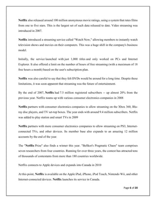 Page 6 of 20
Netflix also released around 100 million anonymous movie ratings, using a system that rates films
from one to five stars. This is the largest set of such data released to date. Video streaming was
introduced in 2007.
Netflix introduced a streaming service called "Watch Now," allowing members to instantly watch
television shows and movies on their computers. This was a huge shift in the company's business
model.
Initially, the service launched with just 1,000 titles and only worked on PCs and Internet
Explorer. It also offered a limit on the number of hours of free streaming (with a maximum of 18
free hours a month) based on the user's subscription plan.
Netflix was also careful to say that they felt DVDs would be around for a long time. Despite these
limitations, it was soon apparent that streaming was the future of entertainment.
By the end of 2007, Netflix had 7.5 million registered subscribers -- up almost 20% from the
previous year. Netflix teams up with various consumer electronics companies in 2008
Netflix partners with consumer electronics companies to allow streaming on the Xbox 360, Blu-
ray disc players, and TV set-top boxes. The year ends with around 9.4 million subscribers. Netflix
was added to play station and smart TVs in 2009
Netflix partners with more consumer electronics companies to allow streaming on PS3, Internet-
connected TVs, and other devices. Its member base also expands to an amazing 12 million
accounts by the end of the year.
The "Netflix Prize" also finds a winner this year. "Bellkor's Pragmatic Chaos" team comprises
seven researchers from four countries. Running for over three years, the contest has attracted tens
of thousands of contestants from more than 180 countries worldwide.
Netflix connects to Apple devices and expands into Canada in 2010
At this point, Netflix is available on the Apple iPad, iPhone, iPod Touch, Nintendo Wii, and other
Internet-connected devices. Netflix launches its service in Canada.
 