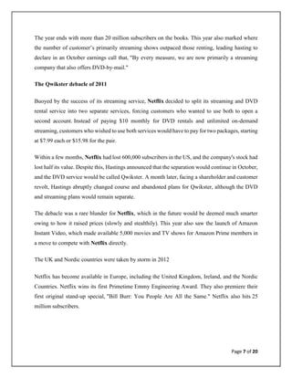 Page 7 of 20
The year ends with more than 20 million subscribers on the books. This year also marked where
the number of customer’s primarily streaming shows outpaced those renting, leading hasting to
declare in an October earnings call that, "By every measure, we are now primarily a streaming
company that also offers DVD-by-mail."
The Qwikster debacle of 2011
Buoyed by the success of its streaming service, Netflix decided to split its streaming and DVD
rental service into two separate services, forcing customers who wanted to use both to open a
second account. Instead of paying $10 monthly for DVD rentals and unlimited on-demand
streaming, customers who wished to use both services would have to pay for two packages, starting
at $7.99 each or $15.98 for the pair.
Within a few months, Netflix had lost 600,000 subscribers in the US, and the company's stock had
lost half its value. Despite this, Hastings announced that the separation would continue in October,
and the DVD service would be called Qwikster. A month later, facing a shareholder and customer
revolt, Hastings abruptly changed course and abandoned plans for Qwikster, although the DVD
and streaming plans would remain separate.
The debacle was a rare blunder for Netflix, which in the future would be deemed much smarter
owing to how it raised prices (slowly and stealthily). This year also saw the launch of Amazon
Instant Video, which made available 5,000 movies and TV shows for Amazon Prime members in
a move to compete with Netflix directly.
The UK and Nordic countries were taken by storm in 2012
Netflix has become available in Europe, including the United Kingdom, Ireland, and the Nordic
Countries. Netflix wins its first Primetime Emmy Engineering Award. They also premiere their
first original stand-up special, "Bill Burr: You People Are All the Same." Netflix also hits 25
million subscribers.
 