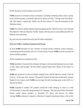 Page 8 of 20
Netflix became an award-winning service in 2013
Netflix received 31 primetime Emmy nominations, including outstanding drama series, comedy
series, and documentary or nonfiction specials for “House of Cards,” “Orange Is the New Black,”
and “The Square,” respectively. Netflix was the first internet TV network nominated for the
Primetime Emmy.
Netflix also releases another popular original programming like "Hemlock Grove" and "Arrested
Development" while unveiling the ‘Profiles’ feature, allowing users to create different profiles for
different users and moods.
By year's end, the company has more than 40 million subscribers.
2014 sees Netflix's continued expansion into Europe
In 2014, Netflix launched in 6 new countries in Europe (Austria, Belgium, France, Germany,
Luxembourg, and Switzerland), and won 7 Creative Emmy Awards. Netflix now has more than 50
million members globally.
Netflix expanded into Australasia in 2015
Netflix launched in Australia, New Zealand, and Japan, with continued expansion across Europe
in Italy, Spain, and Portugal. The first Netflix original feature film “Beasts of No Nation” is
released.
Netflix also premieres its first non-English original series with the Mexican comedy "Club de
Cuervos." At the same time, Amazon "Transparent" became the first show produced by Amazon
Studios to win a major award. Netflix was no longer the only streaming game in town.2016 is a
big year for Netflix
Netflix expanded to another 130 countries around the world, bringing its reach to a total
of 190 countries. It also offers programming in 21 languages. They also unveil their ‘Download’
feature, which allows members to download TV shows and movies for offline
viewing. Netflix continues to expand its collection of original international shows, with its first
 
