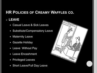 HR POLICIES OF CREAMY WAFFLES CO.


LEAVE


Casual Leave & Sick Leaves



Substitute/Compensatory Leave



Maternity Leave



Gazette Holiday



Leave Without Pay



Leave Encashment



Privileged Leaves



Short Leave/Full Day Leave

 