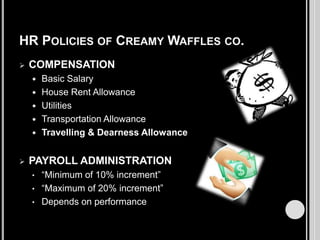 HR POLICIES OF CREAMY WAFFLES CO.


COMPENSATION








Basic Salary
House Rent Allowance
Utilities
Transportation Allowance
Travelling & Dearness Allowance

PAYROLL ADMINISTRATION
“Minimum of 10% increment”
• “Maximum of 20% increment”
• Depends on performance
•

 
