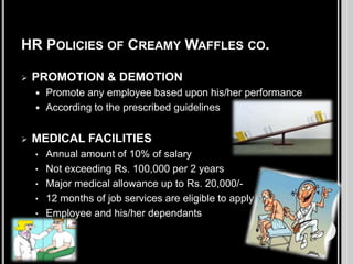 HR POLICIES OF CREAMY WAFFLES CO.


PROMOTION & DEMOTION





Promote any employee based upon his/her performance
According to the prescribed guidelines

MEDICAL FACILITIES
•

Annual amount of 10% of salary
• Not exceeding Rs. 100,000 per 2 years
• Major medical allowance up to Rs. 20,000/• 12 months of job services are eligible to apply
• Employee and his/her dependants

 