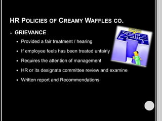 HR POLICIES OF CREAMY WAFFLES CO.


GRIEVANCE


Provided a fair treatment / hearing



If employee feels has been treated unfairly



Requires the attention of management



HR or its designate committee review and examine



Written report and Recommendations

 