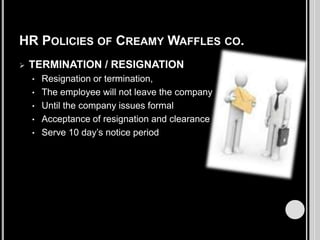 HR POLICIES OF CREAMY WAFFLES CO.


TERMINATION / RESIGNATION
•
•
•
•
•

Resignation or termination,
The employee will not leave the company
Until the company issues formal
Acceptance of resignation and clearance
Serve 10 day’s notice period

 