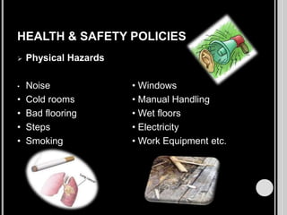 HEALTH & SAFETY POLICIES


Physical Hazards

•

Noise
Cold rooms
Bad flooring
Steps
Smoking

•
•
•
•

• Windows
• Manual Handling
• Wet floors
• Electricity
• Work Equipment etc.

 