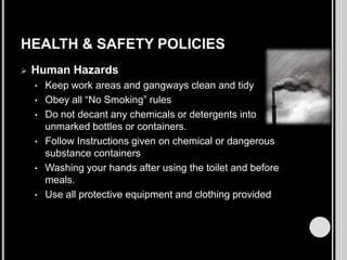 HEALTH & SAFETY POLICIES


Human Hazards
•
•
•
•
•
•

Keep work areas and gangways clean and tidy
Obey all “No Smoking” rules
Do not decant any chemicals or detergents into
unmarked bottles or containers.
Follow Instructions given on chemical or dangerous
substance containers
Washing your hands after using the toilet and before
meals.
Use all protective equipment and clothing provided

 