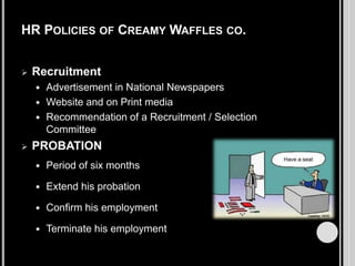 HR POLICIES OF CREAMY WAFFLES CO.


Recruitment
Advertisement in National Newspapers
 Website and on Print media
 Recommendation of a Recruitment / Selection
Committee




PROBATION


Period of six months



Extend his probation



Confirm his employment



Terminate his employment

 