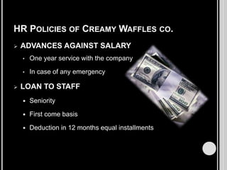 HR POLICIES OF CREAMY WAFFLES CO.


ADVANCES AGAINST SALARY
•
•



One year service with the company
In case of any emergency

LOAN TO STAFF


Seniority



First come basis



Deduction in 12 months equal installments

 