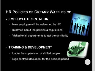 HR POLICIES OF CREAMY WAFFLES CO.


EMPLOYEE ORIENTATION
•
•

Informed about the policies & regulations

•



New employee will be welcomed by HR

Visited to all departments to get the familiarity

TRAINING & DEVELOPMENT
•

Under the supervision of skilled people

•

Sign contract document for the decided period

 