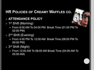 HR POLICIES OF CREAMY WAFFLES CO.



ATTENDANCE POLICY
1st Shift (Morning)




2nd Shift (Evening)




From 8:00 AM To 04:00 PM Break Time (01:00 PM To
02:00 PM)
From 4:00 PM To 12:00 AM Break Time (08:00 PM To
09:00 PM)

3rd Shift (Night)


From 12:00 AM To 08:00 AM Break Time (04:00 AM To
05:00 AM)

 