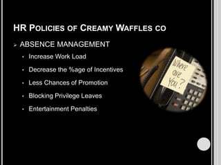 HR POLICIES OF CREAMY WAFFLES CO


ABSENCE MANAGEMENT
•

Increase Work Load

•

Decrease the %age of Incentives

•

Less Chances of Promotion

•

Blocking Privilege Leaves

•

Entertainment Penalties

 