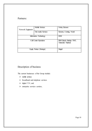 Partners:
Network Equipment
Mobile Services Nokia, Ericsson
Tele media Services Siemens, Corning, Nortel
Information Technology IBM
Call Centre Operations IBM Daksh, Hinduja TMT,
Teletech& Mphasis
Equity Partner {Strategic} Singtel
Description of business
The current businesses of the Group include:
 mobile services
 broadband and telephone services
 digital T.V, and
 enterprise services carriers,
Page 10
 