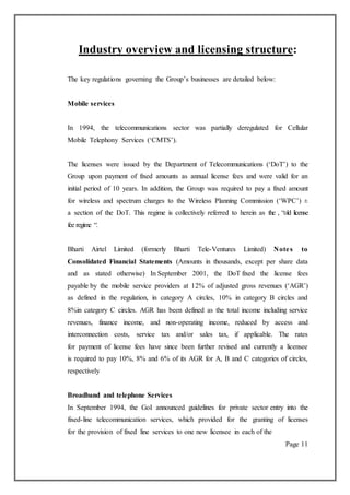 Industry overview and licensing structure:
The key regulations governing the Group’s businesses are detailed below:
Mobile services
In 1994, the telecommunications sector was partially deregulated for Cellular
Mobile Telephony Services (‘CMTS’).
The licenses were issued by the Department of Telecommunications (‘DoT’) to the
Group upon payment of fixed amounts as annual license fees and were valid for an
initial period of 10 years. In addition, the Group was required to pay a fixed amount
for wireless and spectrum charges to the Wireless Planning Commission (‘WPC’) ±
a section of the DoT. This regime is collectively referred to herein as the , “old license
fee regime “.
Bharti Airtel Limited (formerly Bharti Tele-Ventures Limited) Notes to
Consolidated Financial Statements (Amounts in thousands, except per share data
and as stated otherwise) In September 2001, the DoT fixed the license fees
payable by the mobile service providers at 12% of adjusted gross revenues (‘AGR’)
as defined in the regulation, in category A circles, 10% in category B circles and
8%in category C circles. AGR has been defined as the total income including service
revenues, finance income, and non-operating income, reduced by access and
interconnection costs, service tax and/or sales tax, if applicable. The rates
for payment of license fees have since been further revised and currently a licensee
is required to pay 10%, 8% and 6% of its AGR for A, B and C categories of circles,
respectively
Broadband and telephone Services
In September 1994, the GoI announced guidelines for private sector entry into the
fixed-line telecommunication services, which provided for the granting of licenses
for the provision of fixed line services to one new licensee in each of the
Page 11
 