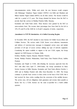 telecommunication circles. Within each circle, the new licensees would compete
with Mahanagar Telephone Nigam Limited (‘MTNL’) (in Delhi and Mumbai) and
Bharat Sanchar Nigam Limited (BSNL) (in all other circles). The licenses would be
valid for a period of 15 years. The Group obtained the licenses from the DoT to
provide fixed line services in Madhya Pradesh, Delhi, Haryana,
Karnataka and Tamil Nadu circles. These licences were granted by the DoT on
anon-exclusive basis. The revenue share percentages have been fixed by the GoI at
10%, 8% and 6% of the AGR for A, B and C categories of circles, respectively.
Amendment to NTP 99: Introduction of a Unified Licensing Regime
In November 2003, the DoT decided to issue licenses for Unified Access (Basic and
Cellular) Services. The services under UASL license cover collection, transmission
and delivery of voice/non-voice messages in designated service areas and include
provision of all type of access services utilizing any type of network equipment.
Considering the option available to migrate to the new UASL regime, the Group
migrated its CMTS licenses in Chennai, Delhi,
Kolkata, Mumbai, Gujarat, Haryana, Himachal Pradesh,
Kerala, Madhya Pradesh, Maharashtra, Tamil Nadu, Uttar Pradesh (West), Andhra
Pradesh,
Karnataka and Punjab to UASL after obtaining the necessary approvals from the
DoT with effect from April 27, 2004.Further, the Group surrendered its Basic
Service Licenses in Delhi, Haryana, Karnataka and Tami Nadu effective October 1,
2004 and in Madhya Pradesh with effect from December 12, 2004. The Group
continues to provide basic services in these circles on the basis of the UASL that it
had received for these circles resulting from the conversion of the mobility licenses.
The service area, roll out obligations, bank guarantees and revenue share payable as
license fees by a UASL licensee are the same as specified for a fourth cellular
operator.
Page 12
 